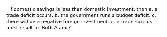 . If domestic savings is less than domestic investment, then a. a trade deficit occurs. b. the government runs a budget deficit. c. there will be a negative foreign investment. d. a trade surplus must result. e. Both A and C.