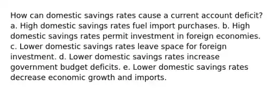 How can domestic savings rates cause a current account deficit? a. High domestic savings rates fuel import purchases. b. High domestic savings rates permit investment in foreign economies. c. Lower domestic savings rates leave space for foreign investment. d. Lower domestic savings rates increase government budget deficits. e. Lower domestic savings rates decrease economic growth and imports.