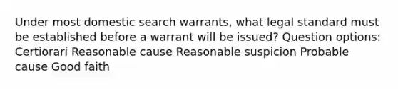 Under most domestic search warrants, what legal standard must be established before a warrant will be issued? Question options: Certiorari Reasonable cause Reasonable suspicion Probable cause Good faith