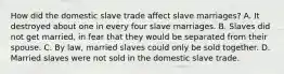 How did the domestic slave trade affect slave marriages? A. It destroyed about one in every four slave marriages. B. Slaves did not get married, in fear that they would be separated from their spouse. C. By law, married slaves could only be sold together. D. Married slaves were not sold in the domestic slave trade.