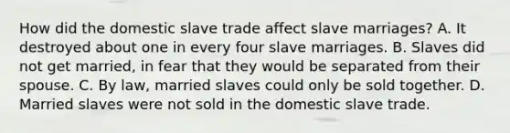 How did the domestic slave trade affect slave marriages? A. It destroyed about one in every four slave marriages. B. Slaves did not get married, in fear that they would be separated from their spouse. C. By law, married slaves could only be sold together. D. Married slaves were not sold in the domestic slave trade.