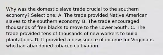 Why was the domestic slave trade crucial to the southern economy? Select one: A. The trade provided Native American slaves to the southern economy. B. The trade encouraged thousands of free blacks to move to the Lower South. C. The trade provided tens of thousands of new workers to build plantations. D. It provided a new source of income for Virginians who had abandoned tobacco cultivation.