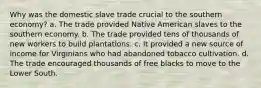 Why was the domestic slave trade crucial to the southern economy? a. The trade provided Native American slaves to the southern economy. b. The trade provided tens of thousands of new workers to build plantations. c. It provided a new source of income for Virginians who had abandoned tobacco cultivation. d. The trade encouraged thousands of free blacks to move to the Lower South.