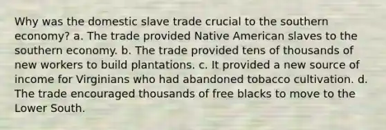 Why was the domestic slave trade crucial to the southern economy? a. The trade provided Native American slaves to the southern economy. b. The trade provided tens of thousands of new workers to build plantations. c. It provided a new source of income for Virginians who had abandoned tobacco cultivation. d. The trade encouraged thousands of free blacks to move to the Lower South.