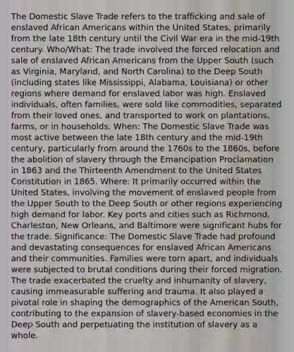 The Domestic Slave Trade refers to the trafficking and sale of enslaved African Americans within the United States, primarily from the late 18th century until the Civil War era in the mid-19th century. Who/What: The trade involved the forced relocation and sale of enslaved African Americans from the Upper South (such as Virginia, Maryland, and North Carolina) to the Deep South (including states like Mississippi, Alabama, Louisiana) or other regions where demand for enslaved labor was high. Enslaved individuals, often families, were sold like commodities, separated from their loved ones, and transported to work on plantations, farms, or in households. When: The Domestic Slave Trade was most active between the late 18th century and the mid-19th century, particularly from around the 1760s to the 1860s, before the abolition of slavery through the Emancipation Proclamation in 1863 and the Thirteenth Amendment to the United States Constitution in 1865. Where: It primarily occurred within the United States, involving the movement of enslaved people from the Upper South to the Deep South or other regions experiencing high demand for labor. Key ports and cities such as Richmond, Charleston, New Orleans, and Baltimore were significant hubs for the trade. Significance: The Domestic Slave Trade had profound and devastating consequences for enslaved African Americans and their communities. Families were torn apart, and individuals were subjected to brutal conditions during their forced migration. The trade exacerbated the cruelty and inhumanity of slavery, causing immeasurable suffering and trauma. It also played a pivotal role in shaping the demographics of the American South, contributing to the expansion of slavery-based economies in the Deep South and perpetuating the institution of slavery as a whole.