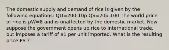 The domestic supply and demand of rice is given by the following equations: QD=200-10p QS=20p-100 The world price of rice is pW=8 and is unaffected by the domestic market. Now suppose the government opens up rice to international trade, but imposes a tariff of 1 per unit imported. What is the resulting price PS ?