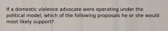 If a domestic violence advocate were operating under the political model, which of the following proposals he or she would most likely support?