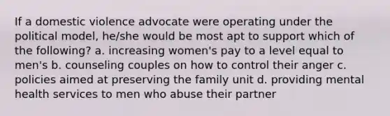 If a domestic violence advocate were operating under the political model, he/she would be most apt to support which of the following? a. increasing women's pay to a level equal to men's b. counseling couples on how to control their anger c. policies aimed at preserving the family unit d. providing mental health services to men who abuse their partner