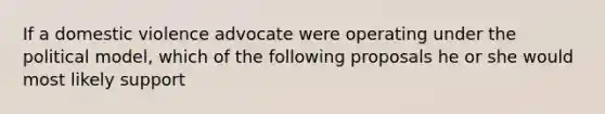 If a domestic violence advocate were operating under the political model, which of the following proposals he or she would most likely support