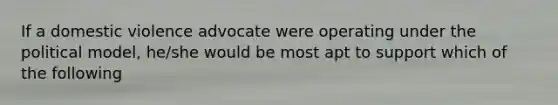 If a domestic violence advocate were operating under the political model, he/she would be most apt to support which of the following