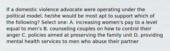 If a domestic violence advocate were operating under the political model, he/she would be most apt to support which of the following? Select one: A. increasing women's pay to a level equal to men's B. counseling couples on how to control their anger C. policies aimed at preserving the family unit D. providing mental health services to men who abuse their partner