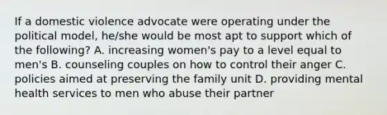 If a domestic violence advocate were operating under the political model, he/she would be most apt to support which of the following? A. increasing women's pay to a level equal to men's B. counseling couples on how to control their anger C. policies aimed at preserving the family unit D. providing mental health services to men who abuse their partner