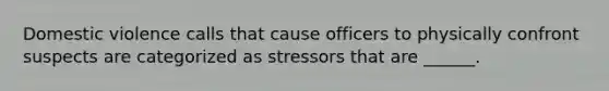 Domestic violence calls that cause officers to physically confront suspects are categorized as stressors that are ______.