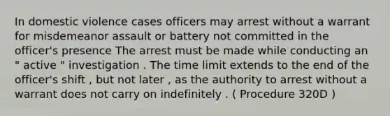 In domestic violence cases officers may arrest without a warrant for misdemeanor assault or battery not committed in the officer's presence The arrest must be made while conducting an " active " investigation . The time limit extends to the end of the officer's shift , but not later , as the authority to arrest without a warrant does not carry on indefinitely . ( Procedure 320D )