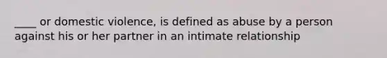 ____ or domestic violence, is defined as abuse by a person against his or her partner in an intimate relationship