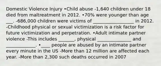 Domestic Violence Injury •Child abuse -1,640 children under 18 died from maltreatment in 2012. •70% were younger than age ___. -686,000 children were victims of __________________ in 2012. -Childhood physical or sexual victimization is a risk factor for future victimization and perpetration. •Adult intimate partner violence -This includes _______, physical _______________ and _____________. •____ people are abused by an intimate partner every minute in the US -More than 12 million are affected each year. -More than 2,300 such deaths occurred in 2007