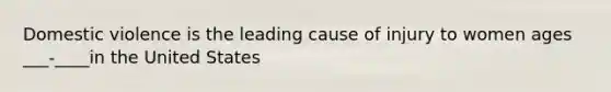 Domestic violence is the leading cause of injury to women ages ___-____in the United States
