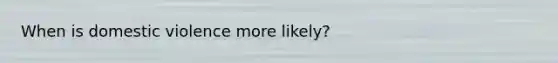 When is domestic violence more likely?
