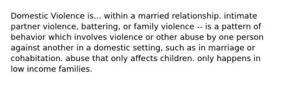 Domestic Violence is... within a married relationship. intimate partner violence, battering, or family violence -- is a pattern of behavior which involves violence or other abuse by one person against another in a domestic setting, such as in marriage or cohabitation. abuse that only affects children. only happens in low income families.