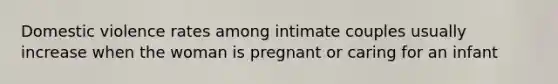 Domestic violence rates among intimate couples usually increase when the woman is pregnant or caring for an infant