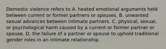 Domestic violence refers to A. heated emotional arguments held between current or former partners or spouses. B. unwanted sexual advances between intimate partners. C. physical, sexual, or psychological harm caused by a current or former partner or spouse. D. the failure of a partner or spouse to uphold traditional gender roles in an intimate relationship.