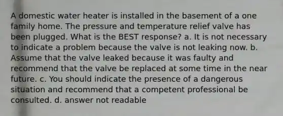 A domestic water heater is installed in the basement of a one family home. The pressure and temperature relief valve has been plugged. What is the BEST response? a. It is not necessary to indicate a problem because the valve is not leaking now. b. Assume that the valve leaked because it was faulty and recommend that the valve be replaced at some time in the near future. c. You should indicate the presence of a dangerous situation and recommend that a competent professional be consulted. d. answer not readable