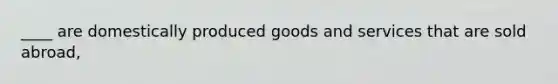 ____ are domestically produced goods and services that are sold abroad,