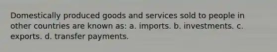 Domestically produced goods and services sold to people in other countries are known as: a. imports. b. investments. c. exports. d. transfer payments.