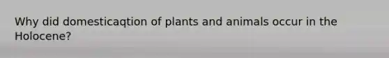 Why did domesticaqtion of plants and animals occur in the Holocene?