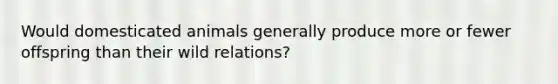 Would domesticated animals generally produce more or fewer offspring than their wild relations?