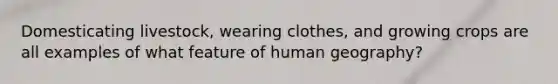 Domesticating livestock, wearing clothes, and growing crops are all examples of what feature of human geography?