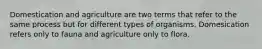 Domestication and agriculture are two terms that refer to the same process but for different types of organisms. Domesication refers only to fauna and agriculture only to flora.