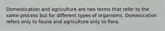 Domestication and agriculture are two terms that refer to the same process but for different types of organisms. Domesication refers only to fauna and agriculture only to flora.