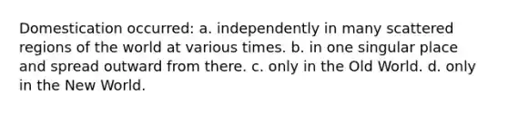 Domestication occurred: a. independently in many scattered regions of the world at various times. b. in one singular place and spread outward from there. c. only in the Old World. d. only in the New World.