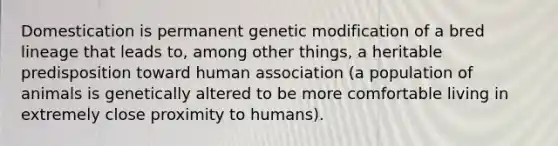 Domestication is permanent <a href='https://www.questionai.com/knowledge/k4vElHONhI-genetic-modification' class='anchor-knowledge'>genetic modification</a> of a bred lineage that leads to, among other things, a heritable predisposition toward human association (a population of animals is genetically altered to be more comfortable living in extremely close proximity to humans).