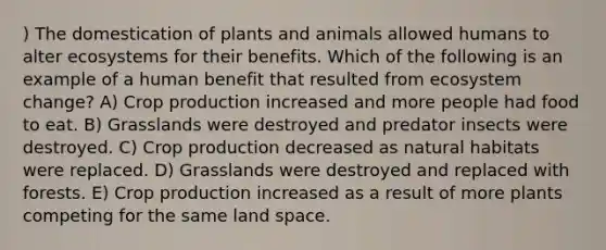 ) The domestication of plants and animals allowed humans to alter ecosystems for their benefits. Which of the following is an example of a human benefit that resulted from ecosystem change? A) Crop production increased and more people had food to eat. B) Grasslands were destroyed and predator insects were destroyed. C) Crop production decreased as natural habitats were replaced. D) Grasslands were destroyed and replaced with forests. E) Crop production increased as a result of more plants competing for the same land space.