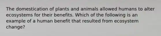 The domestication of plants and animals allowed humans to alter ecosystems for their benefits. Which of the following is an example of a human benefit that resulted from ecosystem change?