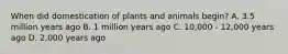 When did domestication of plants and animals begin? A. 3.5 million years ago B. 1 million years ago C. 10,000 - 12,000 years ago D. 2,000 years ago