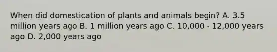 When did domestication of plants and animals begin? A. 3.5 million years ago B. 1 million years ago C. 10,000 - 12,000 years ago D. 2,000 years ago