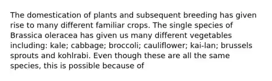 The domestication of plants and subsequent breeding has given rise to many different familiar crops. The single species of Brassica oleracea has given us many different vegetables including: kale; cabbage; broccoli; cauliflower; kai-lan; brussels sprouts and kohlrabi. Even though these are all the same species, this is possible because of