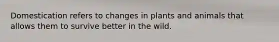 Domestication refers to changes in plants and animals that allows them to survive better in the wild.