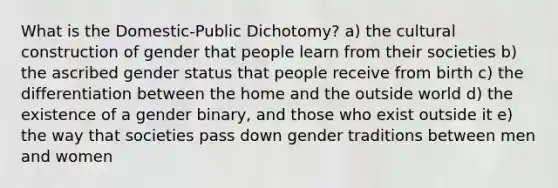 What is the Domestic-Public Dichotomy? a) the cultural construction of gender that people learn from their societies b) the ascribed gender status that people receive from birth c) the differentiation between the home and the outside world d) the existence of a gender binary, and those who exist outside it e) the way that societies pass down gender traditions between men and women