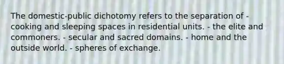 The domestic-public dichotomy refers to the separation of - cooking and sleeping spaces in residential units. - the elite and commoners. - secular and sacred domains. - home and the outside world. - spheres of exchange.