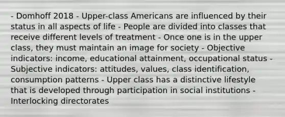 - Domhoff 2018 - Upper-class Americans are influenced by their status in all aspects of life - People are divided into classes that receive different levels of treatment - Once one is in the upper class, they must maintain an image for society - Objective indicators: income, educational attainment, occupational status - Subjective indicators: attitudes, values, class identification, consumption patterns - Upper class has a distinctive lifestyle that is developed through participation in social institutions - Interlocking directorates