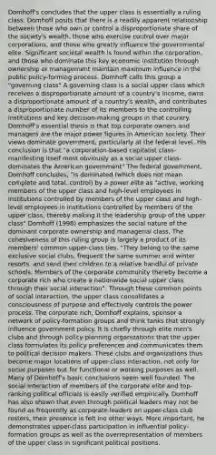 Domhoff's concludes that the upper class is essentially a ruling class. Domhoff posits that there is a readily apparent relationship between those who own or control a disproportionate share of the society's wealth, those who exercise control over major corporations, and those who greatly influence the governmental elite. Significant societal wealth is found within the corporation, and those who dominate this key economic institution through ownership or management maintain maximum influence in the public policy-forming process. Domhoff calls this group a "governing class" A governing class is a social upper class which receives a disproportionate amount of a country's income, owns a disproportionate amount of a country's wealth, and contributes a disproportionate number of its members to the controlling institutions and key decision-making groups in that country. Domhoff's essential thesis is that top corporate owners and managers are the major power figures in American society. Their views dominate government, particularly at the federal level. HIs conclusion is that "a corporation-based capitalist class-manifesting itself most obviously as a social upper class-dominates the American government" The federal government, Domhoff concludes, "is dominated (which does not mean complete and total. control) by a power elite as "active, working members of the upper class and high-level employees in institutions controlled by members of the upper class and high-level employees in institutions controlled by members of the upper class, thereby making it the leadership group of the upper class" Domhoff (1998) emphasizes the social nature of the dominant corporate ownership and managerial class. The cohesiveness of this ruling group is largely a product of its members' common upper-class ties. "They belong to the same exclusive social clubs, frequent the same summer and winter resorts, and send their children to a relative handful of private schools. Members of the corporate community thereby become a corporate rich who create a nationwide social upper class through their social interaction". Through these common points of social interaction, the upper class consolidates a consciousness of purpose and effectively controls the power process. The corporate rich, Domhoff explains, sponsor a network of policy-formation groups and think tanks that strongly influence government policy. It is chiefly through elite men's clubs and through policy-planning organizations that the upper class formulates its policy preferences and communicates them to political decision makers. These clubs and organizations thus become major locations of upper-class interaction, not only for social purposes but for functional or working purposes as well. Many of Domhoff's basic conclusions seem well founded. The social interaction of members of the corporate elite and top-ranking political officials is easily verified empirically. Domhoff has also shown that even through political leaders may not be found as frequently as corporate leaders on upper-class club rosters, their presence is felt ino other ways. More important, he demonstrates upper-class participation in influential policy-formation groups as well as the overrepresentation of members of the upper class in significant political positions.