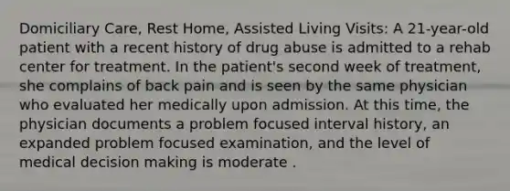 Domiciliary Care, Rest Home, Assisted Living Visits: A 21-year-old patient with a recent history of drug abuse is admitted to a rehab center for treatment. In the patient's second week of treatment, she complains of back pain and is seen by the same physician who evaluated her medically upon admission. At this time, the physician documents a problem focused interval history, an expanded problem focused examination, and the level of medical decision making is moderate .