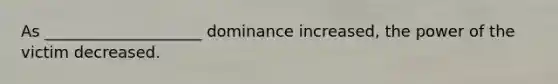 As ____________________ dominance increased, the power of the victim decreased.