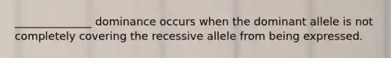 ______________ dominance occurs when the dominant allele is not completely covering the recessive allele from being expressed.