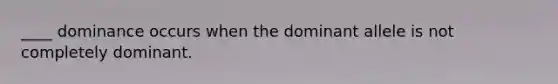 ____ dominance occurs when the dominant allele is not completely dominant.