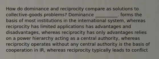 How do dominance and reciprocity compare as solutions to collective-goods problems? Dominance __________. forms the basis of most institutions in the international system, whereas reciprocity has limited applications has advantages and disadvantages, whereas reciprocity has only advantages relies on a power hierarchy acting as a central authority, whereas reciprocity operates without any central authority is the basis of cooperation in IR, whereas reciprocity typically leads to conflict